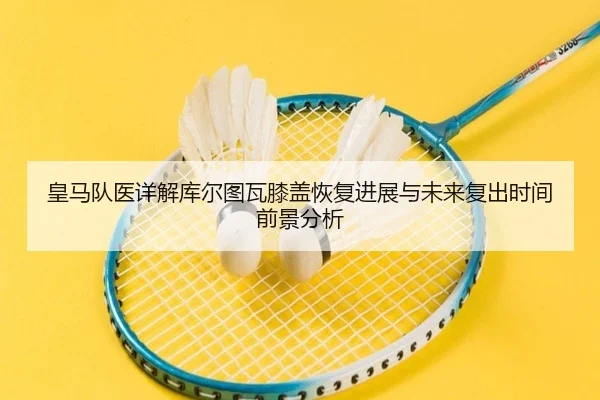 皇马队医详解库尔图瓦膝盖恢复进展与未来复出时间前景分析