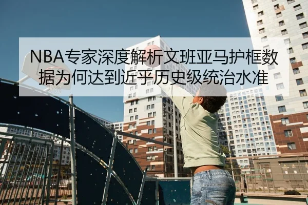 NBA专家深度解析文班亚马护框数据为何达到近乎历史级统治水准