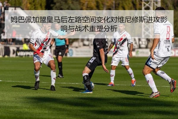姆巴佩加盟皇马后左路空间变化对维尼修斯进攻影响与战术重塑分析