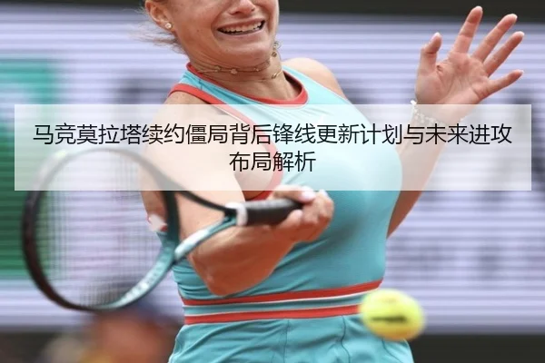 马竞莫拉塔续约僵局背后锋线更新计划与未来进攻布局解析