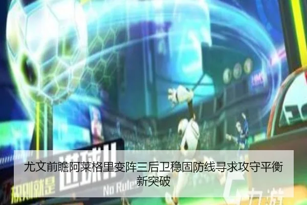 尤文前瞻阿莱格里变阵三后卫稳固防线寻求攻守平衡新突破