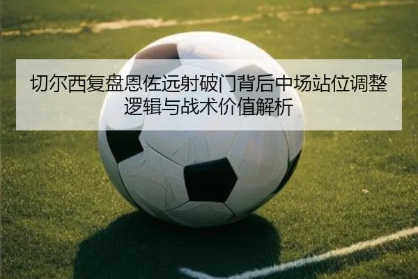 切尔西复盘恩佐远射破门背后中场站位调整逻辑与战术价值解析