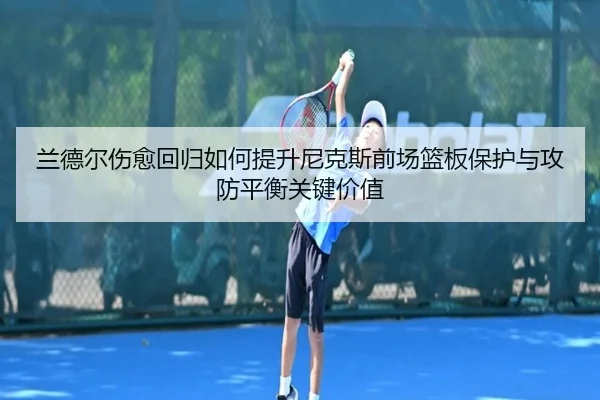 兰德尔伤愈回归如何提升尼克斯前场篮板保护与攻防平衡关键价值