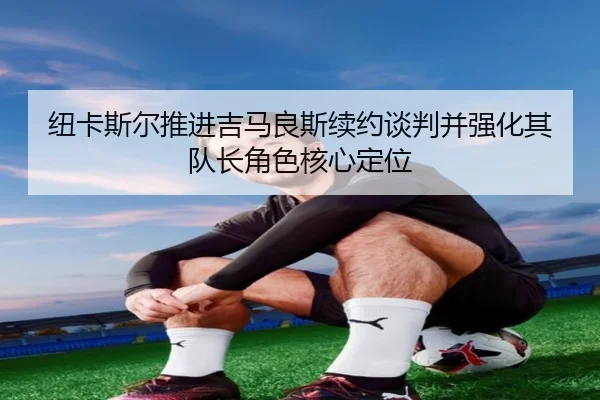 纽卡斯尔推进吉马良斯续约谈判并强化其队长角色核心定位
