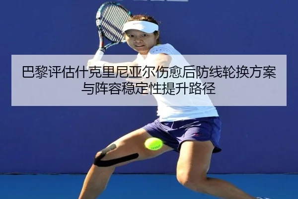 巴黎评估什克里尼亚尔伤愈后防线轮换方案与阵容稳定性提升路径