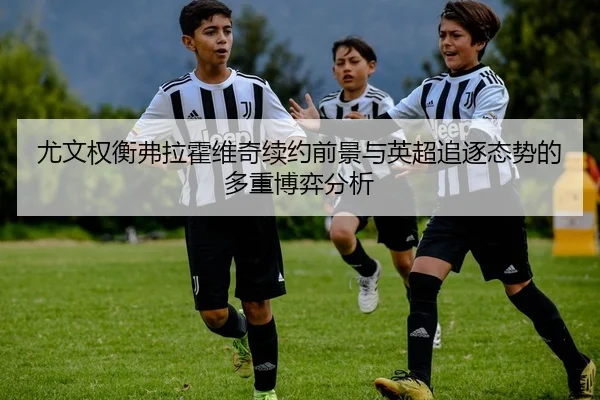 尤文权衡弗拉霍维奇续约前景与英超追逐态势的多重博弈分析
