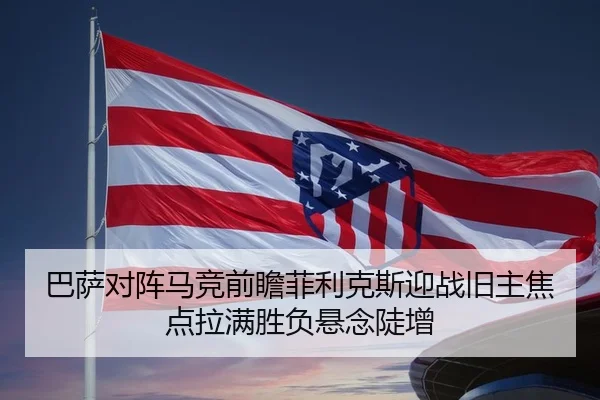巴萨对阵马竞前瞻菲利克斯迎战旧主焦点拉满胜负悬念陡增