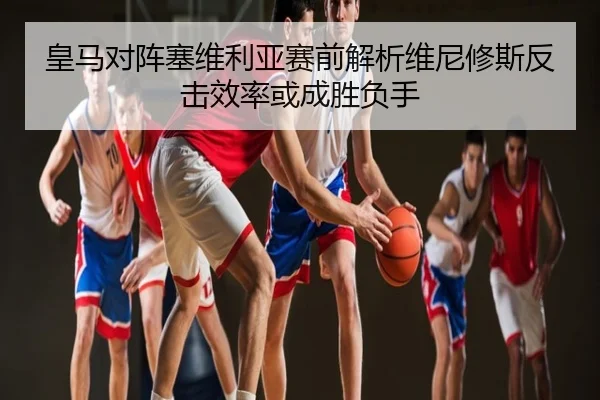 皇马对阵塞维利亚赛前解析维尼修斯反击效率或成胜负手