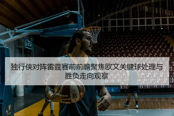 独行侠对阵雷霆赛前前瞻聚焦欧文关键球处理与胜负走向观察