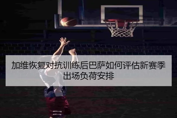 加维恢复对抗训练后巴萨如何评估新赛季出场负荷安排
